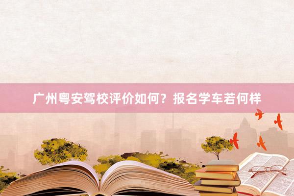 广州粤安驾校评价如何？报名学车若何样