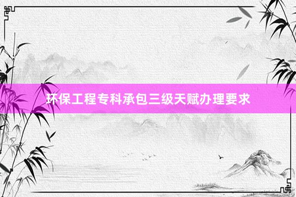 环保工程专科承包三级天赋办理要求