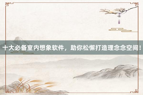 十大必备室内想象软件，助你松懈打造理念念空间！