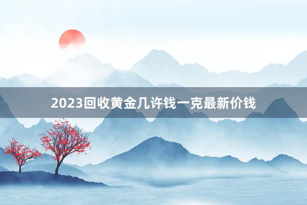 2023回收黄金几许钱一克最新价钱