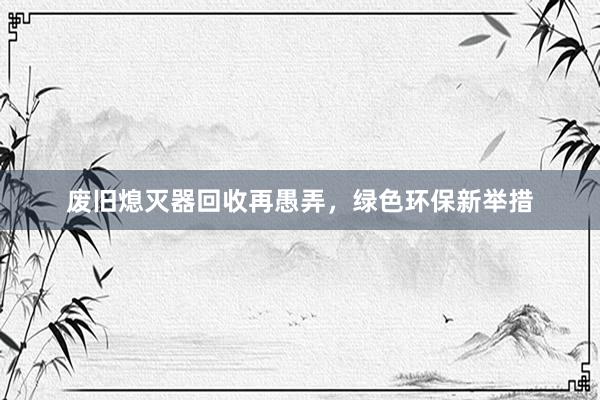 废旧熄灭器回收再愚弄，绿色环保新举措